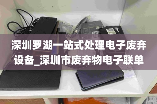 深圳罗湖一站式处理电子废弃设备_深圳市废弃物电子联单