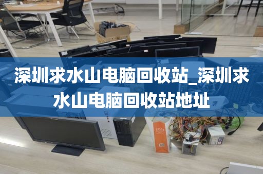 深圳求水山电脑回收站_深圳求水山电脑回收站地址