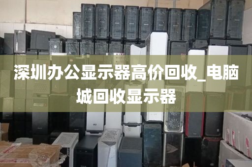 深圳办公显示器高价回收_电脑城回收显示器