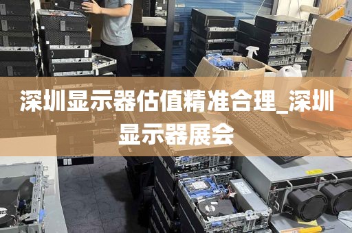 深圳显示器估值精准合理_深圳显示器展会