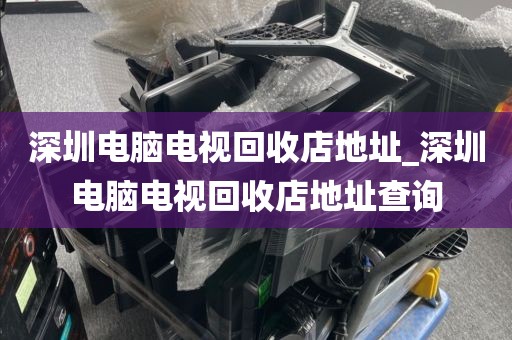 深圳电脑电视回收店地址_深圳电脑电视回收店地址查询