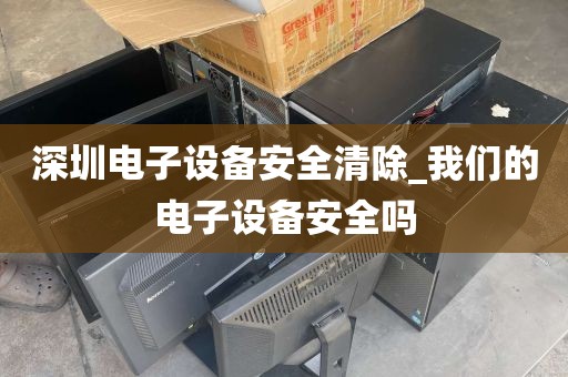 深圳电子设备安全清除_我们的电子设备安全吗