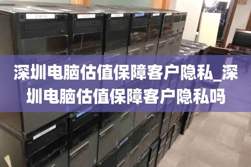 深圳电脑估值保障客户隐私_深圳电脑估值保障客户隐私吗