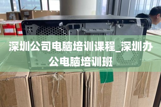 深圳公司电脑培训课程_深圳办公电脑培训班