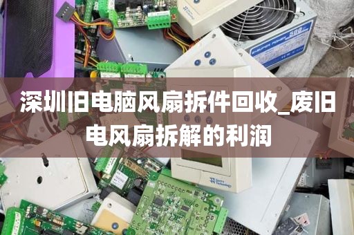 深圳旧电脑风扇拆件回收_废旧电风扇拆解的利润