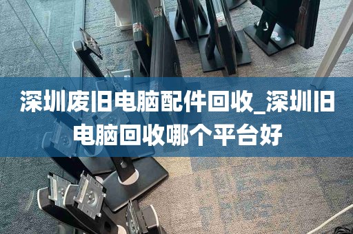 深圳废旧电脑配件回收_深圳旧电脑回收哪个平台好
