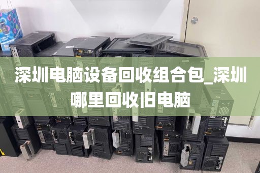 深圳电脑设备回收组合包_深圳哪里回收旧电脑