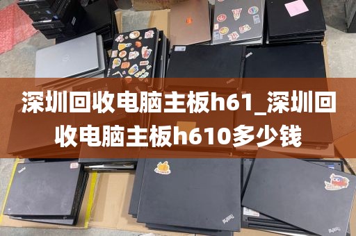 深圳回收电脑主板h61_深圳回收电脑主板h610多少钱