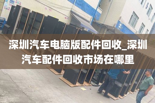 深圳汽车电脑版配件回收_深圳汽车配件回收市场在哪里