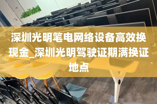 深圳光明笔电网络设备高效换现金_深圳光明驾驶证期满换证地点