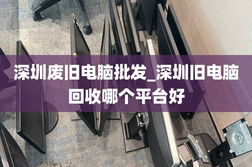深圳废旧电脑批发_深圳旧电脑回收哪个平台好