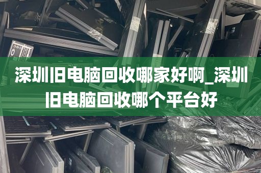 深圳旧电脑回收哪家好啊_深圳旧电脑回收哪个平台好