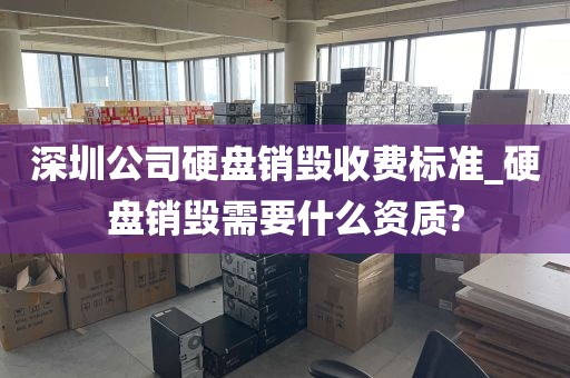 深圳公司硬盘销毁收费标准_硬盘销毁需要什么资质?