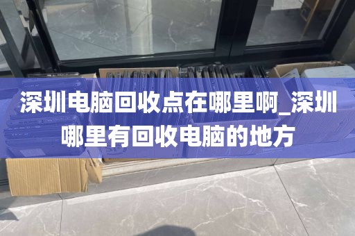 深圳电脑回收点在哪里啊_深圳哪里有回收电脑的地方