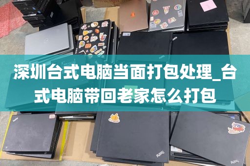 深圳台式电脑当面打包处理_台式电脑带回老家怎么打包