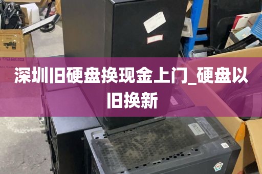 深圳旧硬盘换现金上门_硬盘以旧换新