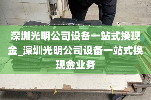 深圳光明公司设备一站式换现金_深圳光明公司设备一站式换现金业务