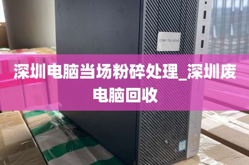 深圳电脑当场粉碎处理_深圳废电脑回收