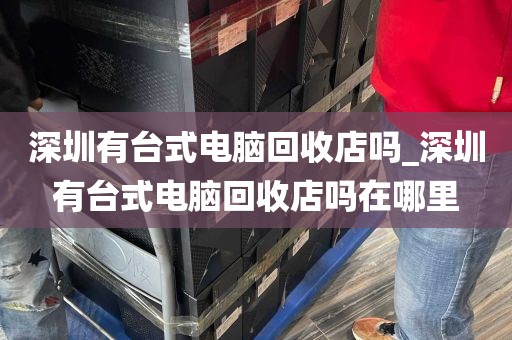 深圳有台式电脑回收店吗_深圳有台式电脑回收店吗在哪里