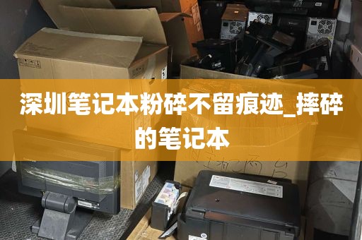 深圳笔记本粉碎不留痕迹_摔碎的笔记本