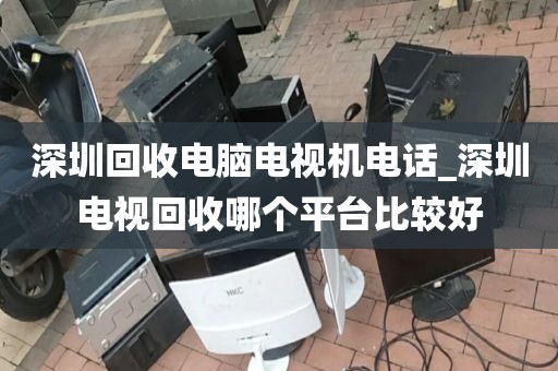 深圳回收电脑电视机电话_深圳电视回收哪个平台比较好