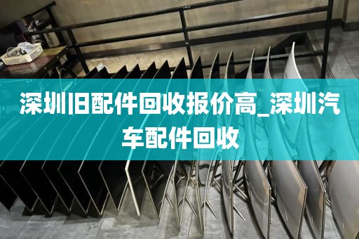 深圳旧配件回收报价高_深圳汽车配件回收