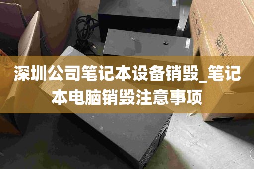 深圳公司笔记本设备销毁_笔记本电脑销毁注意事项