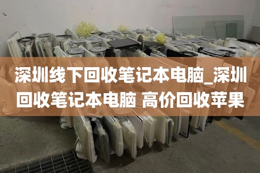 深圳线下回收笔记本电脑_深圳回收笔记本电脑 高价回收苹果