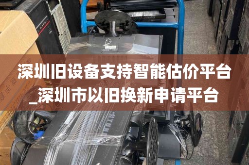 深圳旧设备支持智能估价平台_深圳市以旧换新申请平台