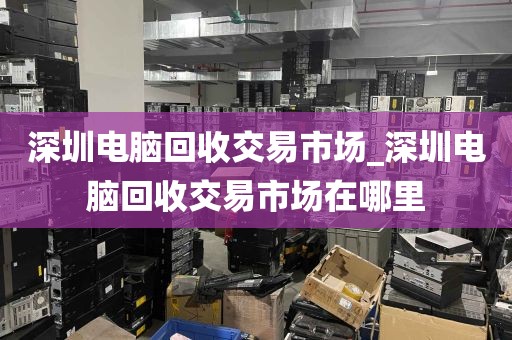 深圳电脑回收交易市场_深圳电脑回收交易市场在哪里