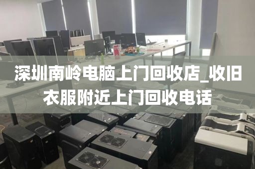 深圳南岭电脑上门回收店_收旧衣服附近上门回收电话