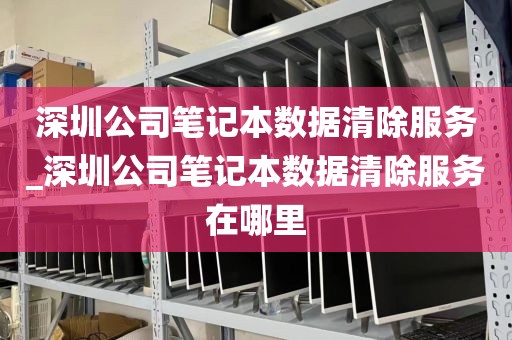 深圳公司笔记本数据清除服务_深圳公司笔记本数据清除服务在哪里