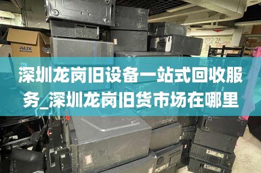 深圳龙岗旧设备一站式回收服务_深圳龙岗旧货市场在哪里