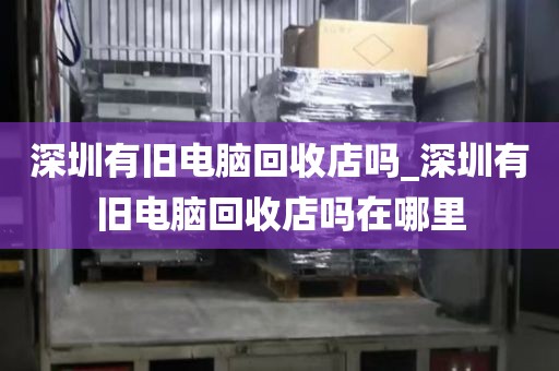 深圳有旧电脑回收店吗_深圳有旧电脑回收店吗在哪里