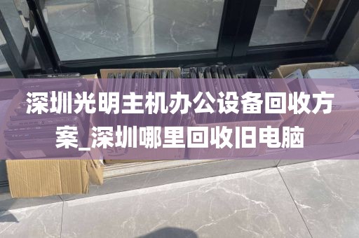 深圳光明主机办公设备回收方案_深圳哪里回收旧电脑