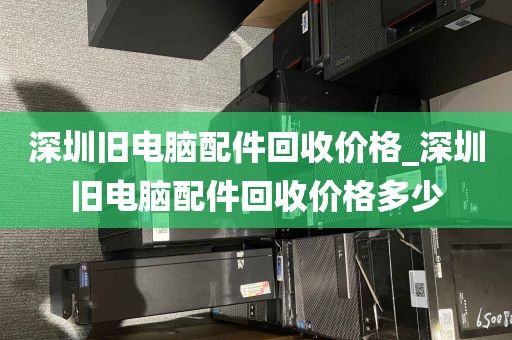 深圳旧电脑配件回收价格_深圳旧电脑配件回收价格多少