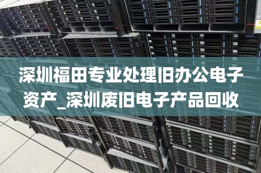 深圳福田专业处理旧办公电子资产_深圳废旧电子产品回收