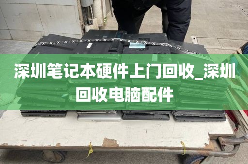 深圳笔记本硬件上门回收_深圳回收电脑配件