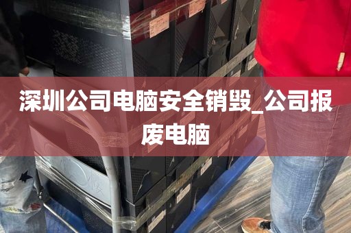 深圳公司电脑安全销毁_公司报废电脑