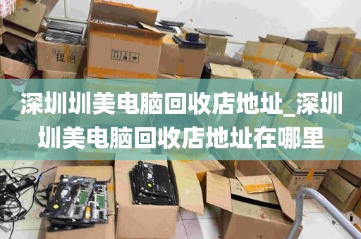 深圳圳美电脑回收店地址_深圳圳美电脑回收店地址在哪里