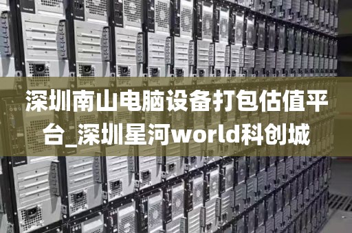 深圳南山电脑设备打包估值平台_深圳星河world科创城