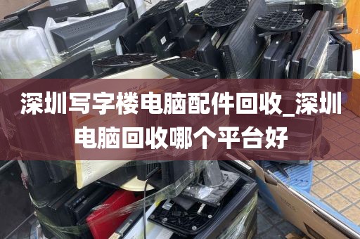 深圳写字楼电脑配件回收_深圳电脑回收哪个平台好