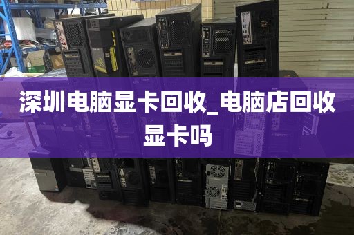 深圳电脑显卡回收_电脑店回收显卡吗