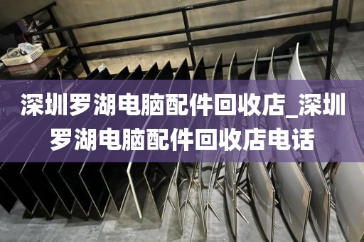 深圳罗湖电脑配件回收店_深圳罗湖电脑配件回收店电话