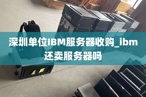 深圳单位IBM服务器收购_ibm还卖服务器吗