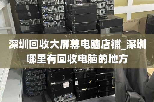 深圳回收大屏幕电脑店铺_深圳哪里有回收电脑的地方