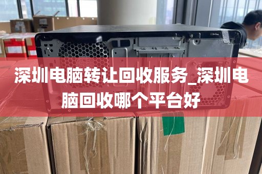 深圳电脑转让回收服务_深圳电脑回收哪个平台好