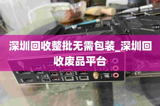深圳回收整批无需包装_深圳回收废品平台