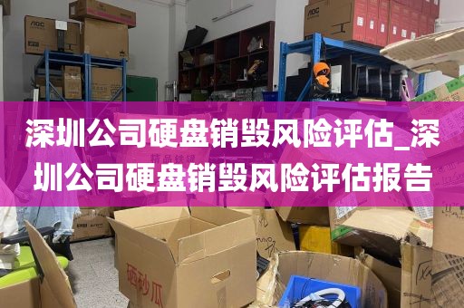 深圳公司硬盘销毁风险评估_深圳公司硬盘销毁风险评估报告