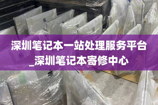 深圳笔记本一站处理服务平台_深圳笔记本寄修中心